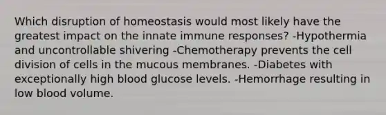 Which disruption of homeostasis would most likely have the greatest impact on the innate immune responses? -Hypothermia and uncontrollable shivering -Chemotherapy prevents the <a href='https://www.questionai.com/knowledge/kjHVAH8Me4-cell-division' class='anchor-knowledge'>cell division</a> of cells in the mucous membranes. -Diabetes with exceptionally high blood glucose levels. -Hemorrhage resulting in low blood volume.