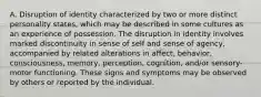 A. Disruption of identity characterized by two or more distinct personality states, which may be described in some cultures as an experience of possession. The disruption in identity involves marked discontinuity in sense of self and sense of agency, accompanied by related alterations in affect, behavior, consciousness, memory, perception, cognition, and/or sensory-motor functioning. These signs and symptoms may be observed by others or reported by the individual.