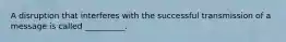 A disruption that interferes with the successful transmission of a message is called __________.