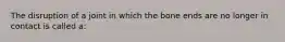 The disruption of a joint in which the bone ends are no longer in contact is called a: