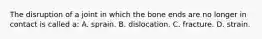 The disruption of a joint in which the bone ends are no longer in contact is called a: A. sprain. B. dislocation. C. fracture. D. strain.