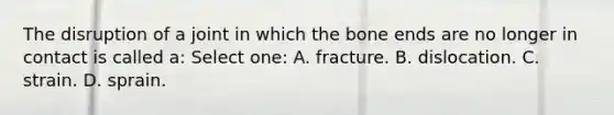 The disruption of a joint in which the bone ends are no longer in contact is called a: Select one: A. fracture. B. dislocation. C. strain. D. sprain.