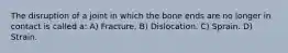 The disruption of a joint in which the bone ends are no longer in contact is called a: A) Fracture. B) Dislocation. C) Sprain. D) Strain.