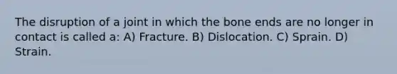 The disruption of a joint in which the bone ends are no longer in contact is called a: A) Fracture. B) Dislocation. C) Sprain. D) Strain.