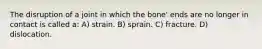 The disruption of a joint in which the bone' ends are no longer in contact is called a: A) strain. B) sprain. C) fracture. D) dislocation.