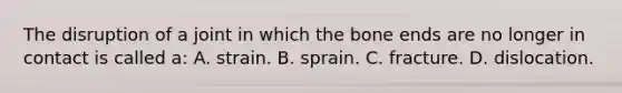 The disruption of a joint in which the bone ends are no longer in contact is called a: A. strain. B. sprain. C. fracture. D. dislocation.