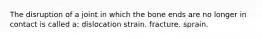 The disruption of a joint in which the bone ends are no longer in contact is called a: dislocation strain. fracture. sprain.