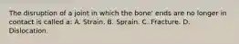 The disruption of a joint in which the bone' ends are no longer in contact is called a: A. Strain. B. Sprain. C. Fracture. D. Dislocation.