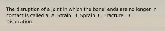 The disruption of a joint in which the bone' ends are no longer in contact is called a: A. Strain. B. Sprain. C. Fracture. D. Dislocation.