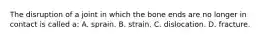 The disruption of a joint in which the bone ends are no longer in contact is called a: A. sprain. B. strain. C. dislocation. D. fracture.