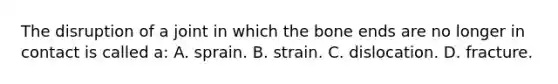 The disruption of a joint in which the bone ends are no longer in contact is called a: A. sprain. B. strain. C. dislocation. D. fracture.