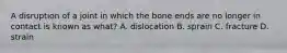 A disruption of a joint in which the bone ends are no longer in contact is known as what? A. dislocation B. sprain C. fracture D. strain