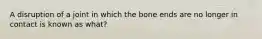 A disruption of a joint in which the bone ends are no longer in contact is known as what?