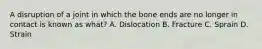 A disruption of a joint in which the bone ends are no longer in contact is known as what? A. Dislocation B. Fracture C. Sprain D. Strain