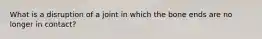 What is a disruption of a joint in which the bone ends are no longer in contact?