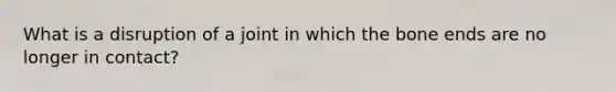 What is a disruption of a joint in which the bone ends are no longer in contact?