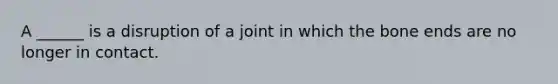 A ______ is a disruption of a joint in which the bone ends are no longer in contact.