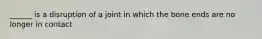 ______ is a disruption of a joint in which the bone ends are no longer in contact