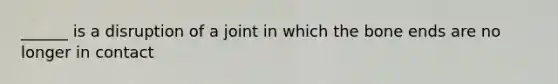 ______ is a disruption of a joint in which the bone ends are no longer in contact