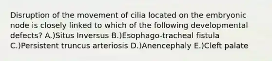 Disruption of the movement of cilia located on the embryonic node is closely linked to which of the following developmental defects? A.)Situs Inversus B.)Esophago-tracheal fistula C.)Persistent truncus arteriosis D.)Anencephaly E.)Cleft palate