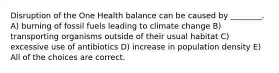 Disruption of the One Health balance can be caused by ________. A) burning of fossil fuels leading to climate change B) transporting organisms outside of their usual habitat C) excessive use of antibiotics D) increase in population density E) All of the choices are correct.