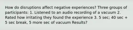 How do disruptions affect negative experiences? Three groups of participants: 1. Listened to an audio recording of a vacuum 2. Rated how irritating they found the experience 3. 5 sec; 40 sec + 5 sec break, 5 more sec of vacuum Results?