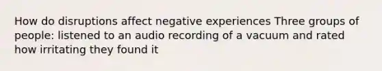 How do disruptions affect negative experiences Three groups of people: listened to an audio recording of a vacuum and rated how irritating they found it