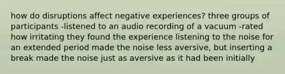 how do disruptions affect negative experiences? three groups of participants -listened to an audio recording of a vacuum -rated how irritating they found the experience listening to the noise for an extended period made the noise less aversive, but inserting a break made the noise just as aversive as it had been initially