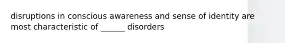 disruptions in conscious awareness and sense of identity are most characteristic of ______ disorders