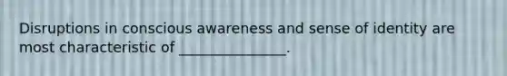 Disruptions in conscious awareness and sense of identity are most characteristic of _______________.