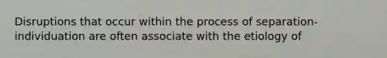 Disruptions that occur within the process of separation-individuation are often associate with the etiology of