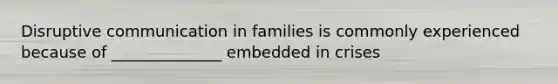 Disruptive communication in families is commonly experienced because of ______________ embedded in crises