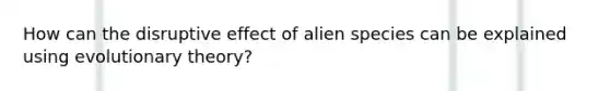 How can the disruptive effect of alien species can be explained using evolutionary theory?