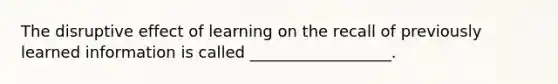 The disruptive effect of learning on the recall of previously learned information is called __________________.