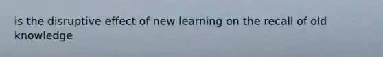 is the disruptive effect of new learning on the recall of old knowledge