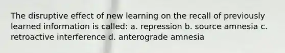 The disruptive effect of new learning on the recall of previously learned information is called: a. repression b. source amnesia c. retroactive interference d. anterograde amnesia