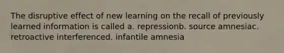 The disruptive effect of new learning on the recall of previously learned information is called a. repressionb. source amnesiac. retroactive interferenced. infantile amnesia