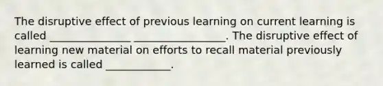 The disruptive effect of previous learning on current learning is called _______________ _________________. The disruptive effect of learning new material on efforts to recall material previously learned is called ____________.