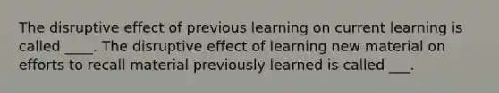 The disruptive effect of previous learning on current learning is called ____. The disruptive effect of learning new material on efforts to recall material previously learned is called ___.