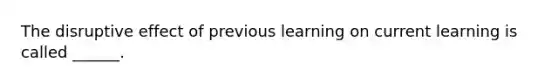 The disruptive effect of previous learning on current learning is called ______.