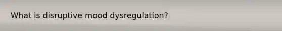 What is disruptive mood dysregulation?