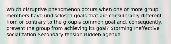 Which disruptive phenomenon occurs when one or more group members have undisclosed goals that are considerably different from or contrary to the group's common goal and, consequently, prevent the group from achieving its goal? Storming Ineffective socialization Secondary tension Hidden agenda