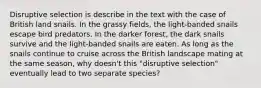 Disruptive selection is describe in the text with the case of British land snails. In the grassy fields, the light-banded snails escape bird predators. In the darker forest, the dark snails survive and the light-banded snails are eaten. As long as the snails continue to cruise across the British landscape mating at the same season, why doesn't this "disruptive selection" eventually lead to two separate species?