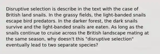 Disruptive selection is describe in the text with the case of British land snails. In the grassy fields, the light-banded snails escape bird predators. In the darker forest, the dark snails survive and the light-banded snails are eaten. As long as the snails continue to cruise across the British landscape mating at the same season, why doesn't this "disruptive selection" eventually lead to two separate species?