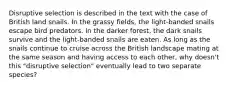 Disruptive selection is described in the text with the case of British land snails. In the grassy fields, the light-banded snails escape bird predators. In the darker forest, the dark snails survive and the light-banded snails are eaten. As long as the snails continue to cruise across the British landscape mating at the same season and having access to each other, why doesn't this "disruptive selection" eventually lead to two separate species?