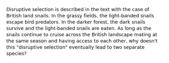 Disruptive selection is described in the text with the case of British land snails. In the grassy fields, the light-banded snails escape bird predators. In the darker forest, the dark snails survive and the light-banded snails are eaten. As long as the snails continue to cruise across the British landscape mating at the same season and having access to each other, why doesn't this "disruptive selection" eventually lead to two separate species?