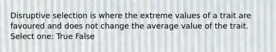 Disruptive selection is where the extreme values of a trait are favoured and does not change the average value of the trait. Select one: True False