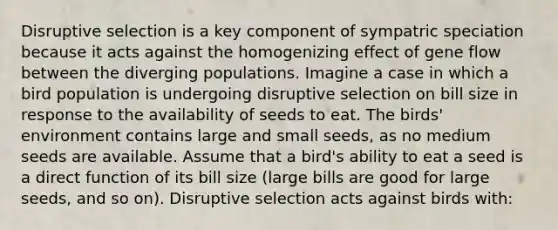 Disruptive selection is a key component of sympatric speciation because it acts against the homogenizing effect of gene flow between the diverging populations. Imagine a case in which a bird population is undergoing disruptive selection on bill size in response to the availability of seeds to eat. The birds' environment contains large and small seeds, as no medium seeds are available. Assume that a bird's ability to eat a seed is a direct function of its bill size (large bills are good for large seeds, and so on). Disruptive selection acts against birds with: