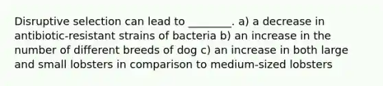 Disruptive selection can lead to ________. a) a decrease in antibiotic-resistant strains of bacteria b) an increase in the number of different breeds of dog c) an increase in both large and small lobsters in comparison to medium-sized lobsters