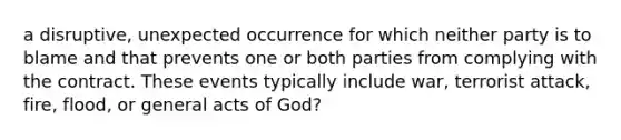 a disruptive, unexpected occurrence for which neither party is to blame and that prevents one or both parties from complying with the contract. These events typically include war, terrorist attack, fire, flood, or general acts of God?